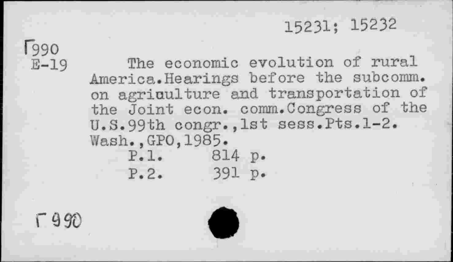 ﻿15231; 15232
P99O
E-19 The economic evolution of rural America.Hearings before the subcomm, on agriculture and transportation of the Joint econ. comm.Congress of the U.S.99th congr.,lst sess.Pts.1-2. Wash., GPO,1985.
P.l.	814 p.
P.2.	391 p.
WO